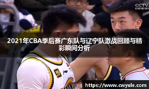 2021年CBA季后赛广东队与辽宁队激战回顾与精彩瞬间分析